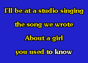 I'll be at a studio singing
the song we wrote
About a girl

you used to know