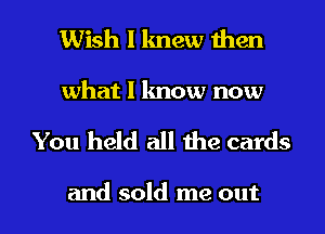 Wish I lmew then

what I know now

You held all the cards

and sold me out I