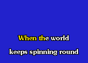 When the world

keeps spinning round