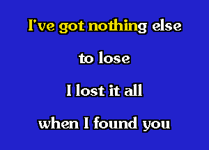 I've got nothing else

to lose
I lost it all

when I found you