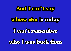 And I can't say
where she is today
I can't remember

who I was back then