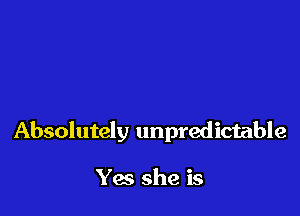 Absolutely unpredictable

Yes she is