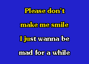 Please don't

make me smile

I just wanna be

mad for a while