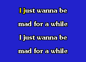 I just wanna be

mad for a while
I just wanna be

mad for a while