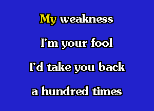 My weakness

I'm your fool

I'd take you back

a hundred timas