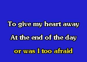 To give my heart away
At the end of the day

or was I too afraid