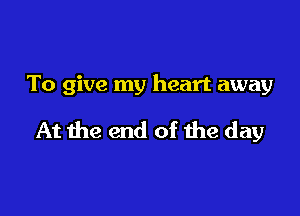 To give my heart away

At the end of the day