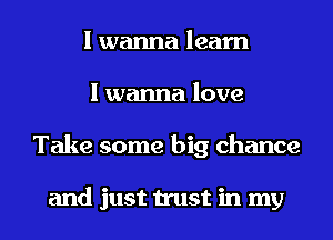 I wanna learn
I wanna love
Take some big chance

and just trust in my