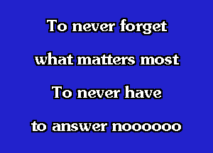 To never forget

what matters most
To never have

to answer noooooo