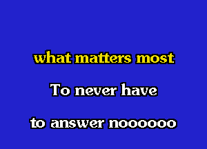 what matters most

To never have

to answer noooooo
