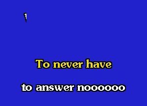 To never have

to answer noooooo