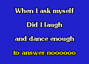 When I ask myself
Did llaugh

and dance enough

to answer noooooo