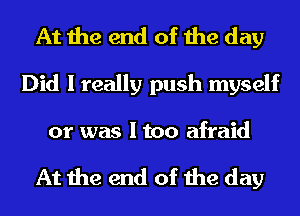 At the end of the day
Did I really push myself

or was I too afraid

At the end of the day