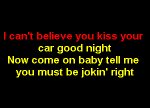 I can't believe you kiss your
car good night
Now come on baby tell me
you must be jokin' right