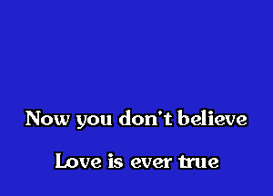 Now you don't believe

Love is ever we