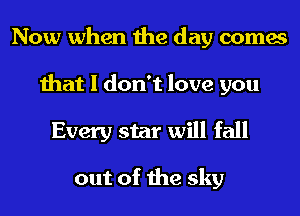 Now when the day comes
that I don't love you
Every star will fall

out of the sky