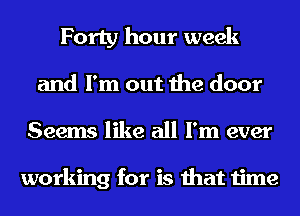 Forty hour week
and I'm out the door
Seems like all I'm ever

working for is that time