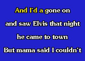 And I'd a gone on
and saw Elvis that night
he came to town

But mama said I couldn't