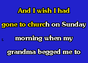 And I wish I had
gone to church on Sunday
morning when my

grandma begged me to