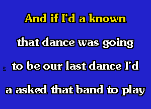 And if I'd a known
that dance was going
to be our last dance I'd

a asked that band to play