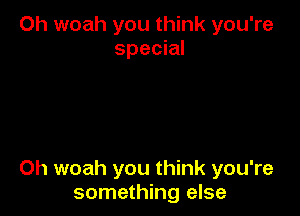 Oh woah you think you're
special

0h woah you think you're
something else