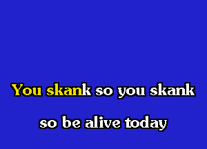 You skank so you skank

so be alive today