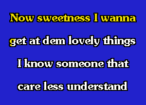 Now sweetness I wanna
get at dem lovely things
I know someone that

care less understand