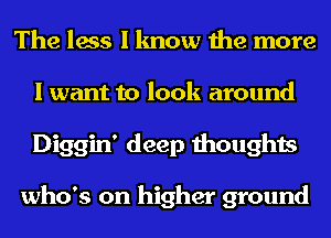 The less I know the more
I want to look around
Diggin' deep thoughts

who's on higher ground