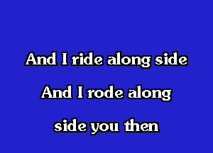 And I ride along side

And I rode along

side you then