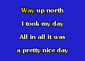 Way up north

I took my day

All in all it was

a pretty nice day