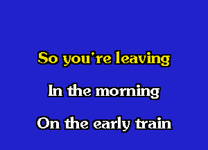 So you're leaving

In the morning

0n the early train