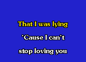 That I was lying

'Cause I can't

stop loving you