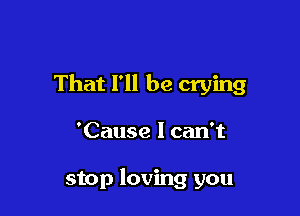 That I'll be crying

'Cause I can't

stop loving you