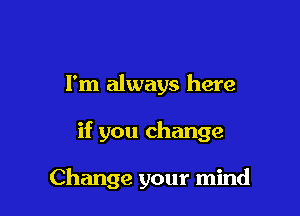 I'm always here

if you change

Change your mind