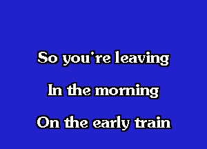 So you're leaving

In the morning

0n the early train