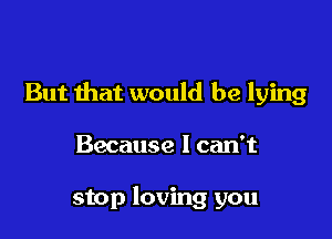 But that would be lying

Because I can't

stop loving you