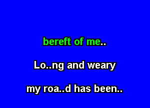 bereft of me..

Lo..ng and weary

my roa..d has been..