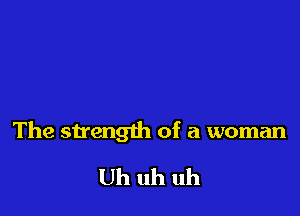 The strength of a woman

Uh uh uh