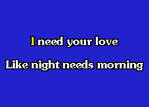 I need your love

Like night needs morning