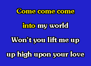 Come come come
into my world
Won't you lift me up

up high upon your love