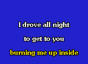 Idrove all night

to get to you

burning me up inside