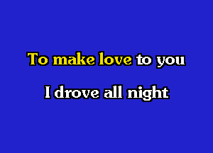 To make love to you

ldrove all night