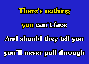 There's nothing
you can't face

And should they tell you

you'll never pull through