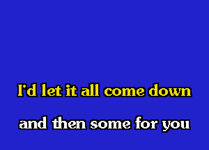 I'd let it all come down

and then some for you