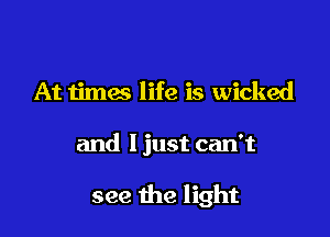 At times life is wicked

and I just can't

see the light