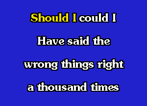 Should lcould I
Have said the

wrong things right

a thousand timas l