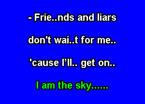 - Frie..nds and liars

don't wai..t for me..

'cause PIL. get on..

I am the sky ......