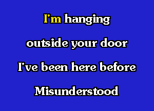 I'm hanging

outside your door
I've been here before

Misunderstood