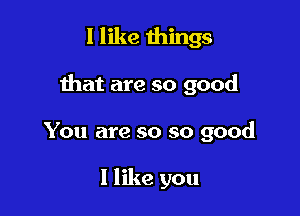 I like things

that are so good

You are so so good

I like you