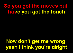 So you got the moves but
have you got the touch

Now don't get me wrong
yeah I think you're alright